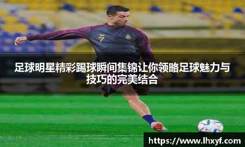 足球明星精彩踢球瞬间集锦让你领略足球魅力与技巧的完美结合